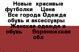 Новые, красивые футболки  › Цена ­ 550 - Все города Одежда, обувь и аксессуары » Женская одежда и обувь   . Воронежская обл.